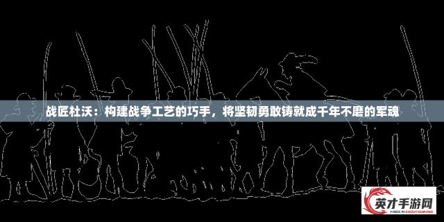 战匠杜沃：构建战争工艺的巧手，将坚韧勇敢铸就成千年不磨的军魂